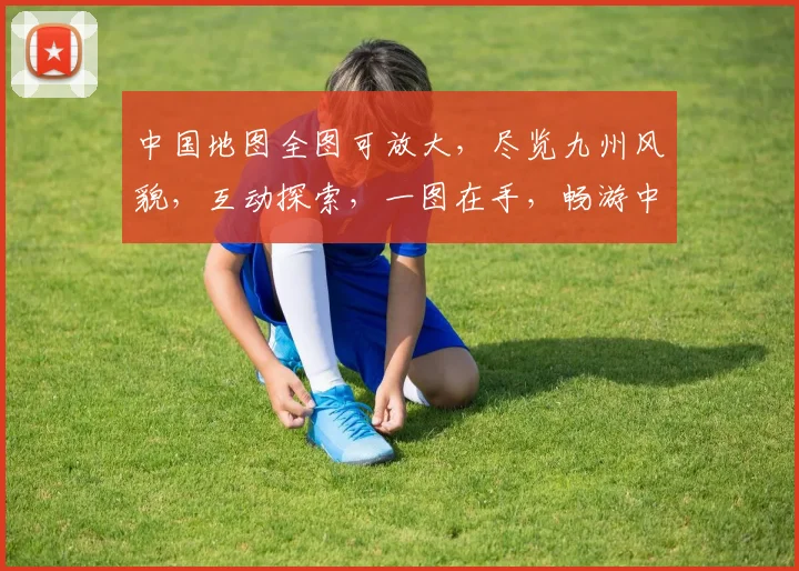 中国地图全图可放大，尽览九州风貌，互动探索，一图在手，畅游中华大好河山