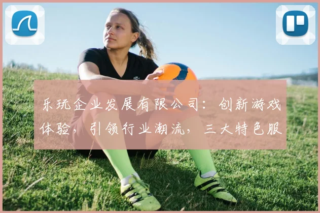 乐玩企业发展有限公司：创新游戏体验，引领行业潮流，三大特色服务，打造优质娱乐平台