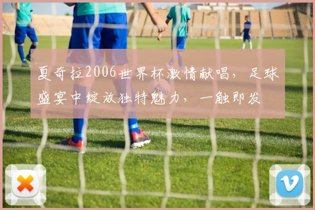 夏奇拉2006世界杯激情献唱，足球盛宴中绽放独特魅力，一触即发