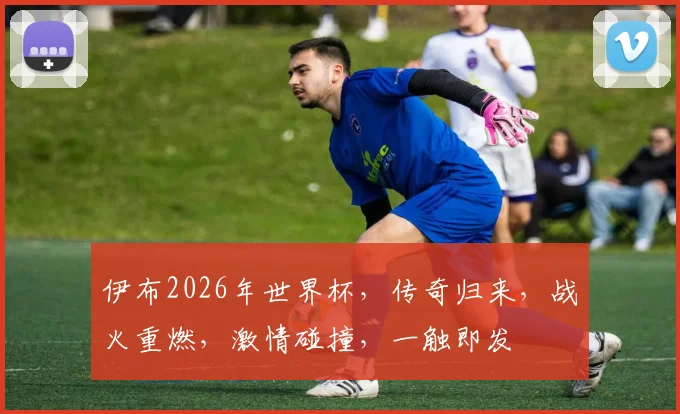 伊布2026年世界杯，传奇归来，战火重燃，激情碰撞，一触即发