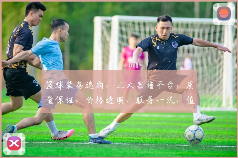 篮球装备选购，三大靠谱平台，质量保证，价格透明，服务一流，值得信赖