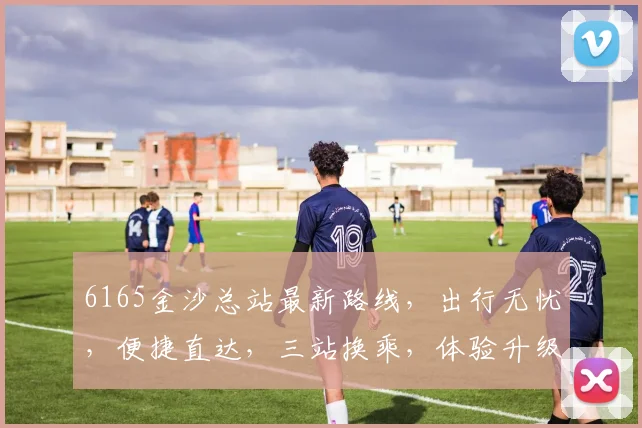 6165金沙总站最新路线，出行无忧，便捷直达，三站换乘，体验升级，速来体验